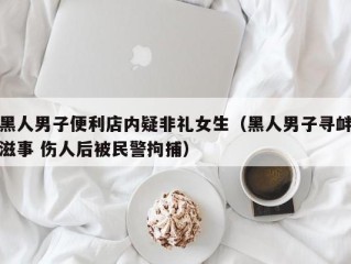黑人男子便利店内疑非礼女生（黑人男子寻衅滋事 伤人后被民警拘捕）