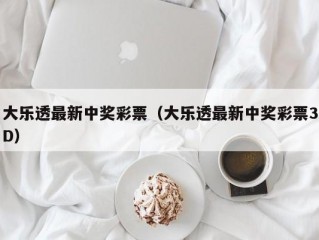 大乐透最新中奖彩票（大乐透最新中奖彩票3D）