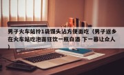 男子火车站拎1袋馒头沾方便面吃（男子返乡在火车站吃泡面狂饮一瓶白酒 下一幕让众人）