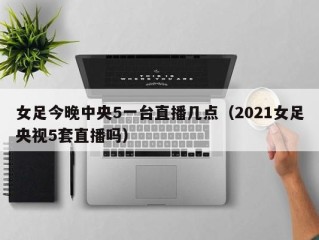 女足今晚中央5一台直播几点（2021女足央视5套直播吗）