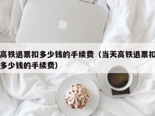 高铁退票扣多少钱的手续费（当天高铁退票扣多少钱的手续费）