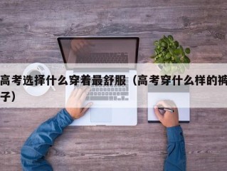 高考选择什么穿着最舒服（高考穿什么样的裤子）