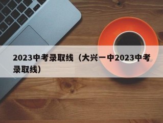 2023中考录取线（大兴一中2023中考录取线）
