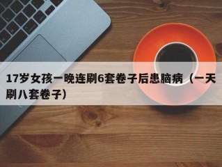 17岁女孩一晚连刷6套卷子后患脑病（一天刷八套卷子）
