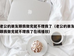 老公的朋友跟我做完就不理我了（老公的朋友跟我做完就不理我了在线播放）