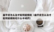扁平疣怎么治才能彻底根除（扁平疣怎么治才能彻底根除吃什么中成药）