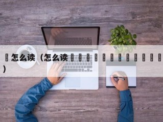 亖怎么读（怎么读龘靐齉爩龘靐齉齾爩麤灪龖）
