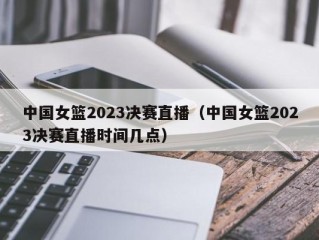 中国女篮2023决赛直播（中国女篮2023决赛直播时间几点）