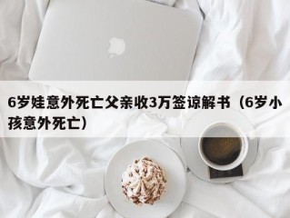 6岁娃意外死亡父亲收3万签谅解书（6岁小孩意外死亡）