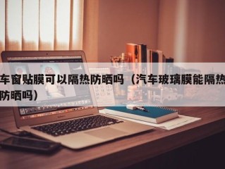 车窗贴膜可以隔热防晒吗（汽车玻璃膜能隔热防晒吗）