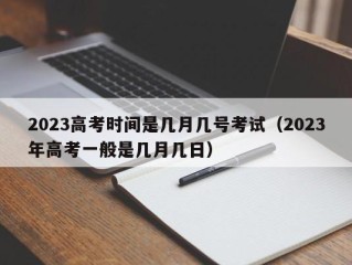 2023高考时间是几月几号考试（2023年高考一般是几月几日）