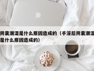 阴囊潮湿是什么原因造成的（手淫后阴囊潮湿是什么原因造成的）