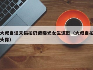 大叔自证未偷拍仍遭曝光女生道歉（大叔自拍头像）