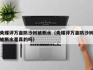 央媒评万亩防沙树被断水（央媒评万亩防沙树被断水是真的吗）