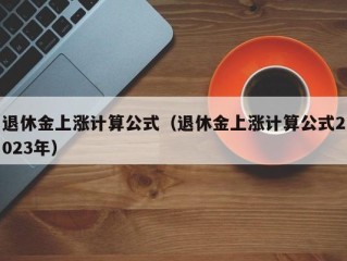 退休金上涨计算公式（退休金上涨计算公式2023年）
