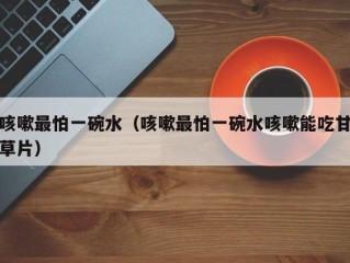 咳嗽最怕一碗水（咳嗽最怕一碗水咳嗽能吃甘草片）