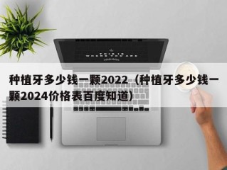 种植牙多少钱一颗2022（种植牙多少钱一颗2024价格表百度知道）