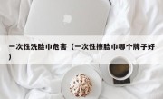 一次性洗脸巾危害（一次性擦脸巾哪个牌子好）