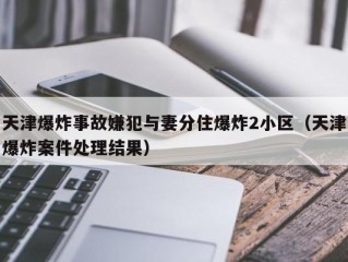 天津爆炸事故嫌犯与妻分住爆炸2小区（天津爆炸案件处理结果）