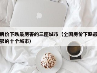 房价下跌最厉害的三座城市（全国房价下跌最狠的十个城市）