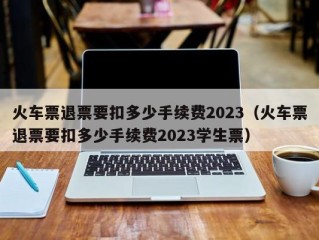 火车票退票要扣多少手续费2023（火车票退票要扣多少手续费2023学生票）