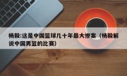 杨毅:这是中国篮球几十年最大惨案（杨毅解说中国男篮的比赛）