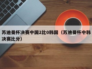 苏迪曼杯决赛中国2比0韩国（苏迪曼杯中韩决赛比分）