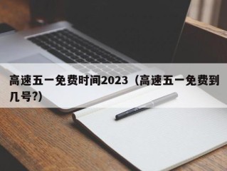 高速五一免费时间2023（高速五一免费到几号?）