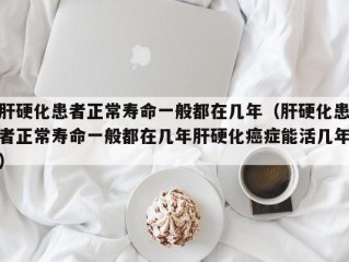 肝硬化患者正常寿命一般都在几年（肝硬化患者正常寿命一般都在几年肝硬化癌症能活几年）