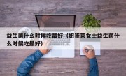 益生菌什么时候吃最好（纽崔莱女士益生菌什么时候吃最好）