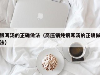 银耳汤的正确做法（高压锅炖银耳汤的正确做法）