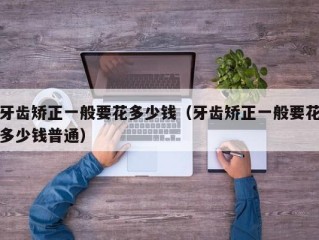 牙齿矫正一般要花多少钱（牙齿矫正一般要花多少钱普通）