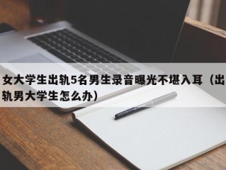 女大学生出轨5名男生录音曝光不堪入耳（出轨男大学生怎么办）