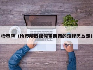 检察院（检察院取保候审后面的流程怎么走）