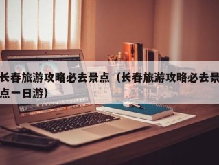 长春旅游攻略必去景点（长春旅游攻略必去景点一日游）