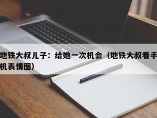 地铁大叔儿子：给她一次机会（地铁大叔看手机表情图）