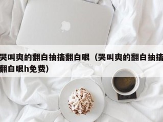 哭叫爽的翻白抽搐翻白眼（哭叫爽的翻白抽搐翻白眼h免费）