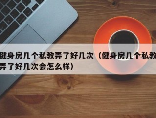 健身房几个私教弄了好几次（健身房几个私教弄了好几次会怎么样）