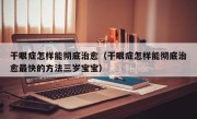 干眼症怎样能彻底治愈（干眼症怎样能彻底治愈最快的方法三岁宝宝）