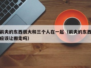前夫的东西很大和三个人在一起（前夫的东西应该让搬走吗）