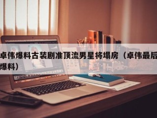卓伟爆料古装剧准顶流男星将塌房（卓伟最后爆料）
