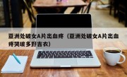 亚洲处破女A片出血疼（亚洲处破女A片出血疼哭玻多野吉衣）