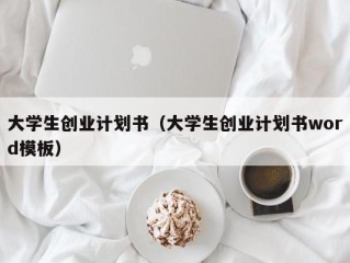 大学生创业计划书（大学生创业计划书word模板）