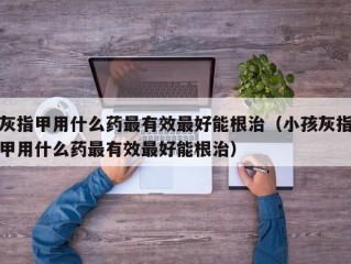 灰指甲用什么药最有效最好能根治（小孩灰指甲用什么药最有效最好能根治）