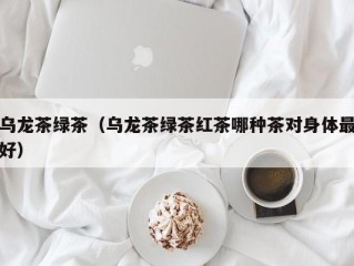 乌龙茶绿茶（乌龙茶绿茶红茶哪种茶对身体最好）