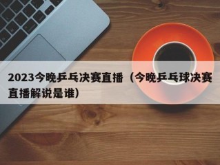 2023今晚乒乓决赛直播（今晚乒乓球决赛直播解说是谁）