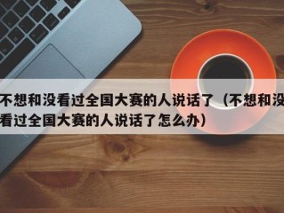 不想和没看过全国大赛的人说话了（不想和没看过全国大赛的人说话了怎么办）
