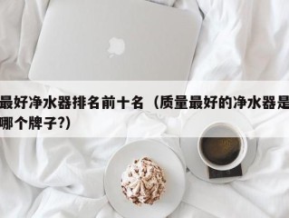 最好净水器排名前十名（质量最好的净水器是哪个牌子?）