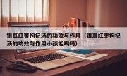 银耳红枣枸杞汤的功效与作用（银耳红枣枸杞汤的功效与作用小孩能喝吗）