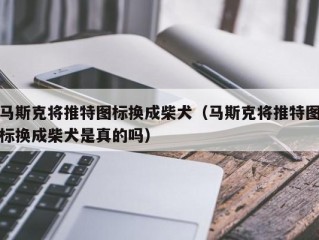 马斯克将推特图标换成柴犬（马斯克将推特图标换成柴犬是真的吗）